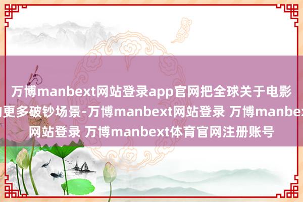万博manbext网站登录app官网把全球关于电影的更变串联进重庆的更多破钞场景-万博manbext网站登录 万博manbext体育官网注册账号