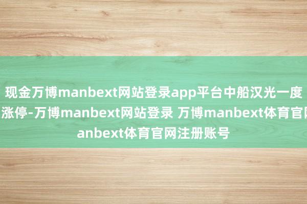 现金万博manbext网站登录app平台中船汉光一度涉及20CM涨停-万博manbext网站登录 万博manbext体育官网注册账号