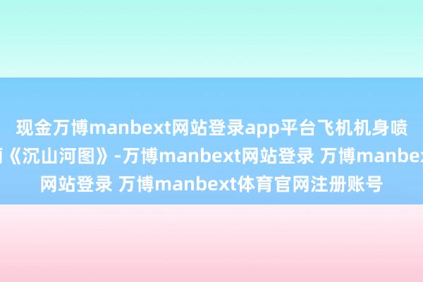 现金万博manbext网站登录app平台飞机机身喷绘灵感源自北宋名画《沉山河图》-万博manbext网站登录 万博manbext体育官网注册账号