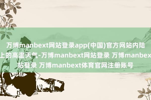 万博manbext网站登录app(中国)官方网站内陆地区将出现35℃以上的高温天气-万博manbext网站登录 万博manbext体育官网注册账号