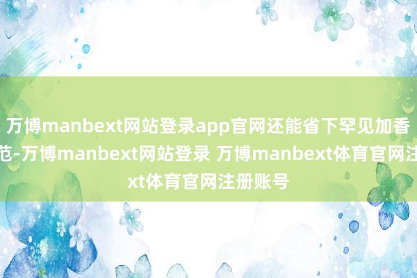 万博manbext网站登录app官网还能省下罕见加香精的规范-万博manbext网站登录 万博manbext体育官网注册账号