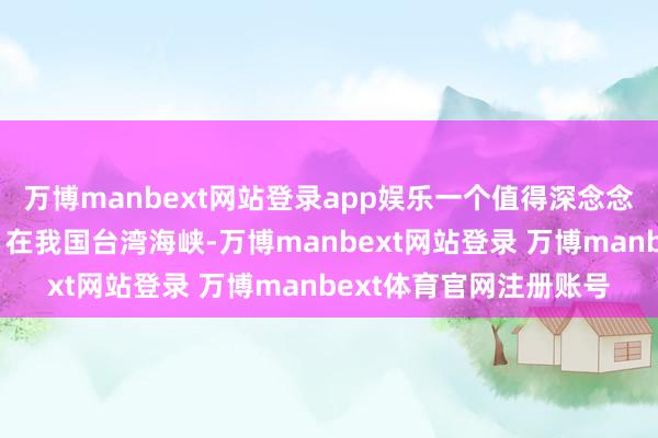 万博manbext网站登录app娱乐一个值得深念念的历史画面活龙活现：在我国台湾海峡-万博manbext网站登录 万博manbext体育官网注册账号