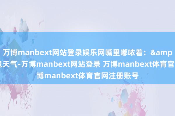 万博manbext网站登录娱乐网嘴里嘟哝着：&quot;这鬼天气-万博manbext网站登录 万博manbext体育官网注册账号