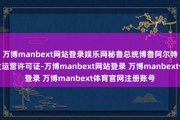 万博manbext网站登录娱乐网秘鲁总统博鲁阿尔特躬举止钱凯港颁发运营许可证-万博manbext网站登录 万博manbext体育官网注册账号