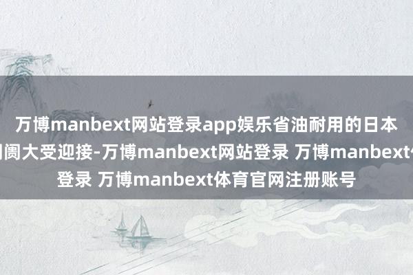 万博manbext网站登录app娱乐省油耐用的日本轿车在好意思国阛阓大受迎接-万博manbext网站登录 万博manbext体育官网注册账号