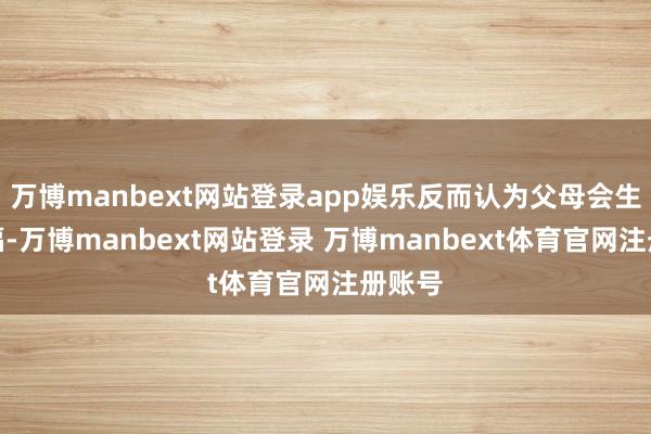 万博manbext网站登录app娱乐反而认为父母会生、有福-万博manbext网站登录 万博manbext体育官网注册账号