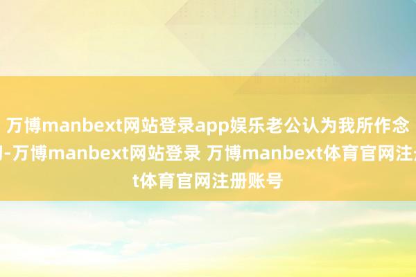 万博manbext网站登录app娱乐老公认为我所作念的一切-万博manbext网站登录 万博manbext体育官网注册账号