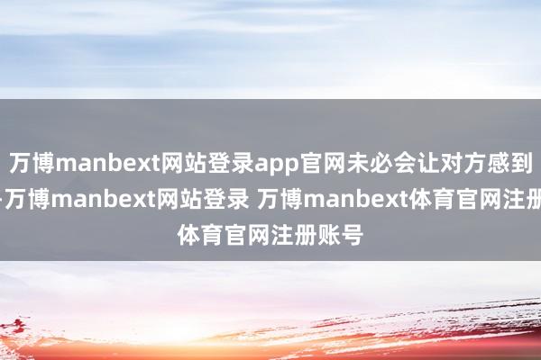 万博manbext网站登录app官网未必会让对方感到压力-万博manbext网站登录 万博manbext体育官网注册账号