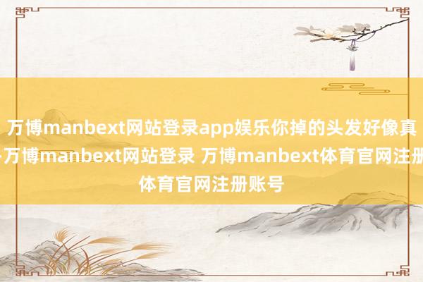 万博manbext网站登录app娱乐你掉的头发好像真少了-万博manbext网站登录 万博manbext体育官网注册账号