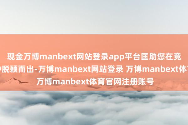 现金万博manbext网站登录app平台匡助您在竞争强烈的市集中脱颖而出-万博manbext网站登录 万博manbext体育官网注册账号