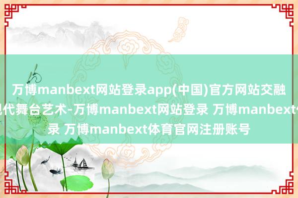 万博manbext网站登录app(中国)官方网站交融传统枪术技法与现代舞台艺术-万博manbext网站登录 万博manbext体育官网注册账号