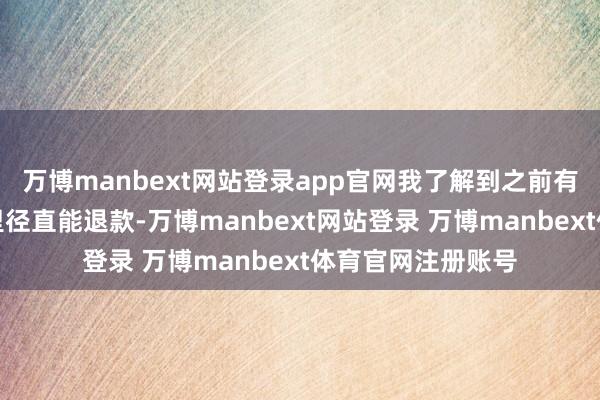 万博manbext网站登录app官网我了解到之前有耗尽者在他们这里径直能退款-万博manbext网站登录 万博manbext体育官网注册账号