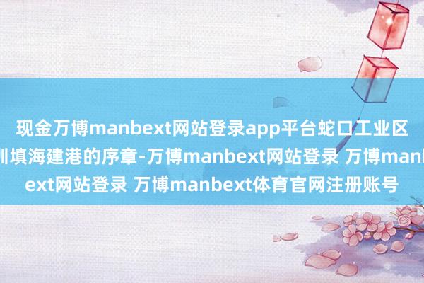 现金万博manbext网站登录app平台蛇口工业区“开山第一炮”开启深圳填海建港的序章-万博manbext网站登录 万博manbext体育官网注册账号