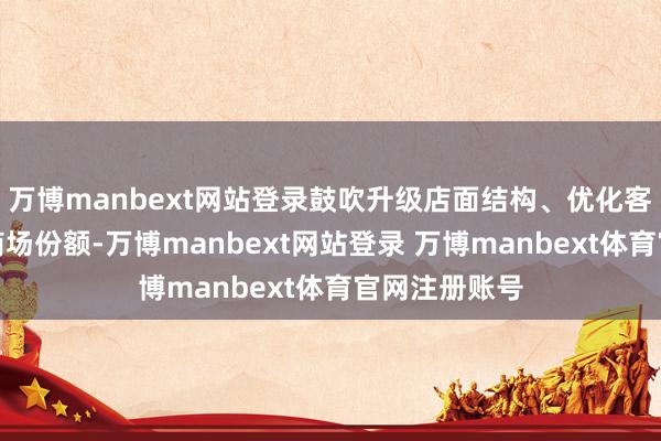 万博manbext网站登录鼓吹升级店面结构、优化客户体验霸占商场份额-万博manbext网站登录 万博manbext体育官网注册账号