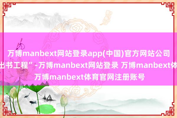 万博manbext网站登录app(中国)官方网站公司积极鼓吹“佳构出书工程”-万博manbext网站登录 万博manbext体育官网注册账号