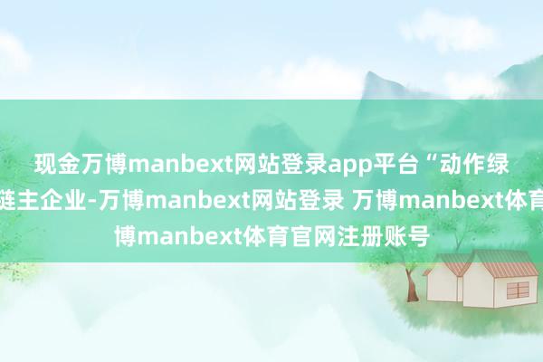 现金万博manbext网站登录app平台　　“动作绿色动力产业链链主企业-万博manbext网站登录 万博manbext体育官网注册账号
