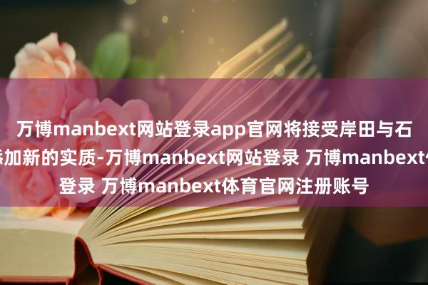 万博manbext网站登录app官网将接受岸田与石破政权的走向并添加新的实质-万博manbext网站登录 万博manbext体育官网注册账号