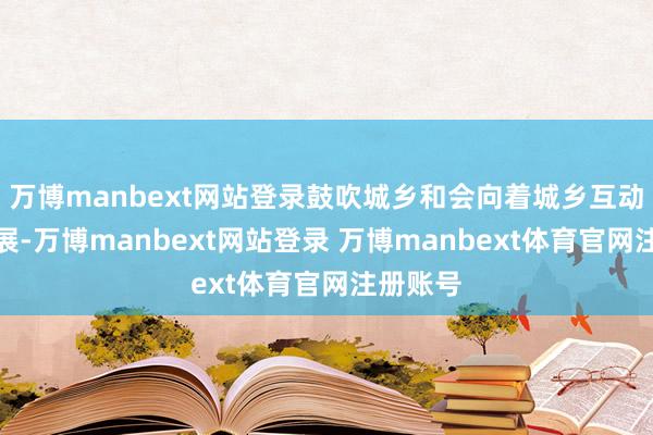 万博manbext网站登录鼓吹城乡和会向着城乡互动双赢发展-万博manbext网站登录 万博manbext体育官网注册账号