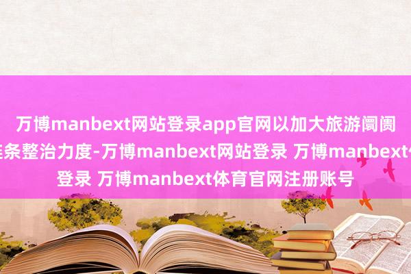 万博manbext网站登录app官网以加大旅游阛阓将就购物问题全链条整治力度-万博manbext网站登录 万博manbext体育官网注册账号