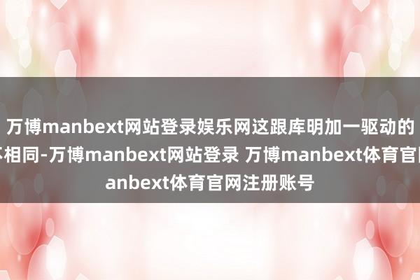 万博manbext网站登录娱乐网这跟库明加一驱动的渴望扫数不相同-万博manbext网站登录 万博manbext体育官网注册账号