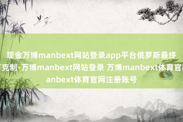 现金万博manbext网站登录app平台俄罗斯最终仍然取舍了克制-万博manbext网站登录 万博manbext体育官网注册账号