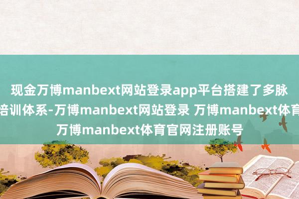 现金万博manbext网站登录app平台搭建了多脉络的东谈主才培训体系-万博manbext网站登录 万博manbext体育官网注册账号