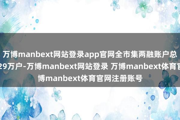 万博manbext网站登录app官网全市集两融账户总和已靠拢1529万户-万博manbext网站登录 万博manbext体育官网注册账号