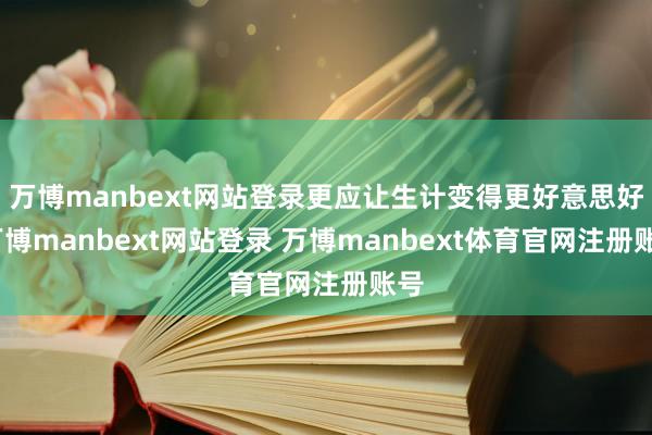 万博manbext网站登录更应让生计变得更好意思好-万博manbext网站登录 万博manbext体育官网注册账号