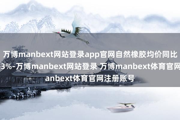 万博manbext网站登录app官网自然橡胶均价同比高潮14.63%-万博manbext网站登录 万博manbext体育官网注册账号