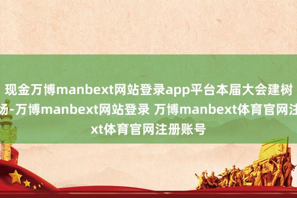 现金万博manbext网站登录app平台本届大会建树七大专场-万博manbext网站登录 万博manbext体育官网注册账号