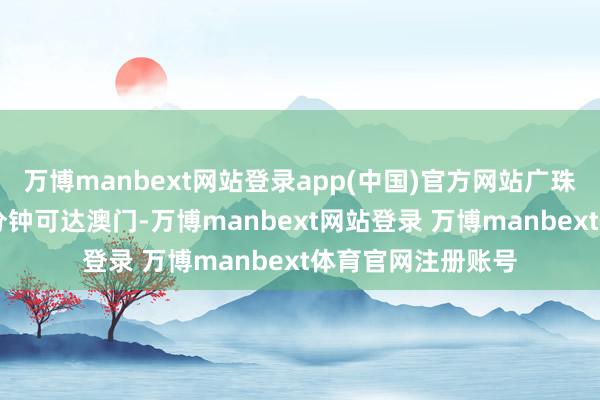 万博manbext网站登录app(中国)官方网站广珠澳高铁建成后30分钟可达澳门-万博manbext网站登录 万博manbext体育官网注册账号