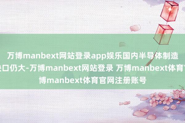 万博manbext网站登录app娱乐国内半导体制造举座的产能缺口仍大-万博manbext网站登录 万博manbext体育官网注册账号
