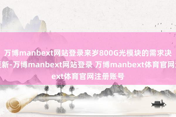万博manbext网站登录来岁800G光模块的需求决策开拓更新-万博manbext网站登录 万博manbext体育官网注册账号