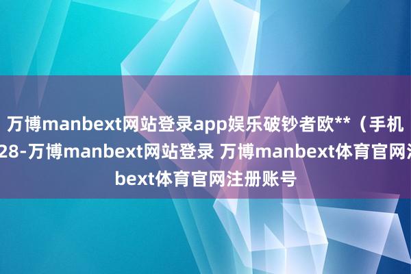 万博manbext网站登录app娱乐破钞者欧**（手机尾号 0828-万博manbext网站登录 万博manbext体育官网注册账号