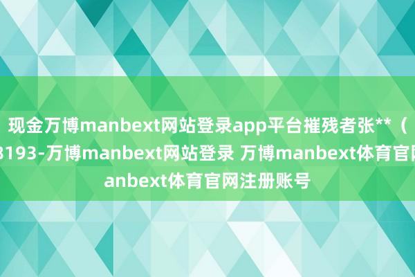 现金万博manbext网站登录app平台摧残者张**（手机尾号 8193-万博manbext网站登录 万博manbext体育官网注册账号