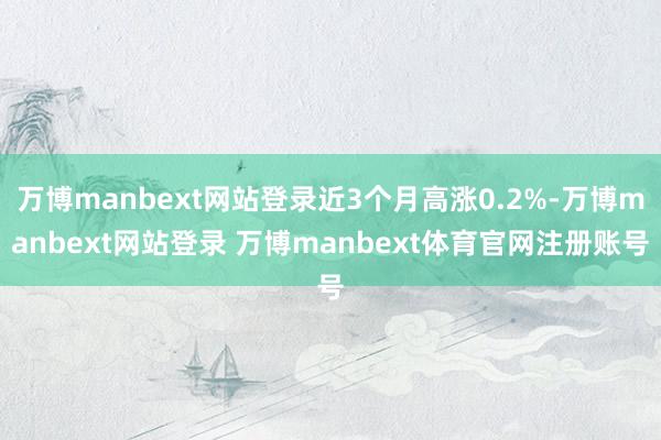 万博manbext网站登录近3个月高涨0.2%-万博manbext网站登录 万博manbext体育官网注册账号
