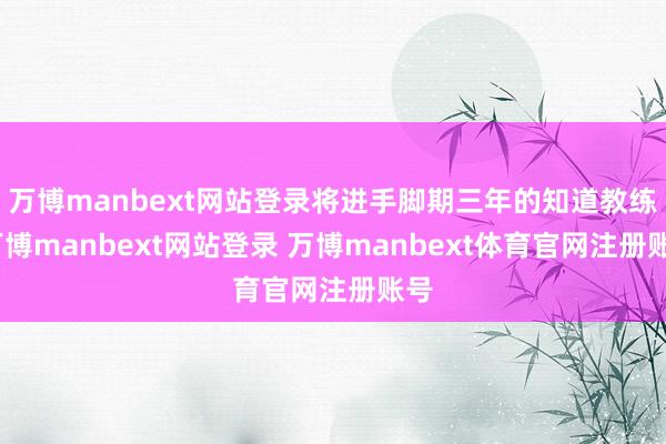 万博manbext网站登录将进手脚期三年的知道教练-万博manbext网站登录 万博manbext体育官网注册账号