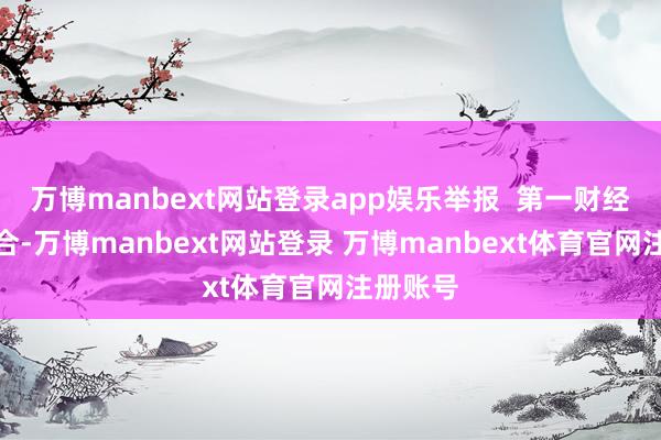 万博manbext网站登录app娱乐举报  第一财经告白配合-万博manbext网站登录 万博manbext体育官网注册账号