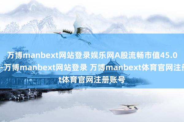 万博manbext网站登录娱乐网A股流畅市值45.01亿元-万博manbext网站登录 万博manbext体育官网注册账号