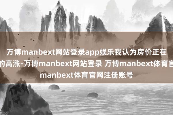 万博manbext网站登录app娱乐我认为房价正在酝酿新一轮的高涨-万博manbext网站登录 万博manbext体育官网注册账号
