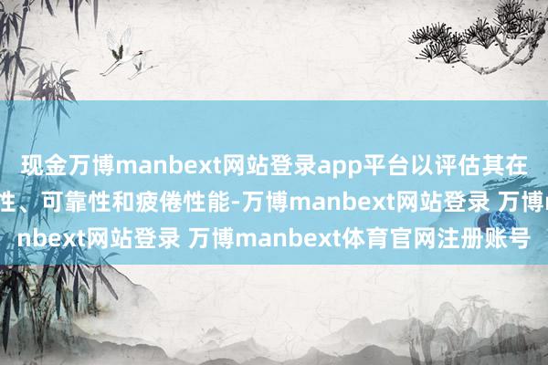 现金万博manbext网站登录app平台以评估其在遥远使用进程中的持久性、可靠性和疲倦性能-万博manbext网站登录 万博manbext体育官网注册账号