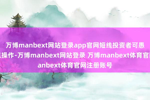 万博manbext网站登录app官网短线投资者可愚弄反弹高点操作-万博manbext网站登录 万博manbext体育官网注册账号