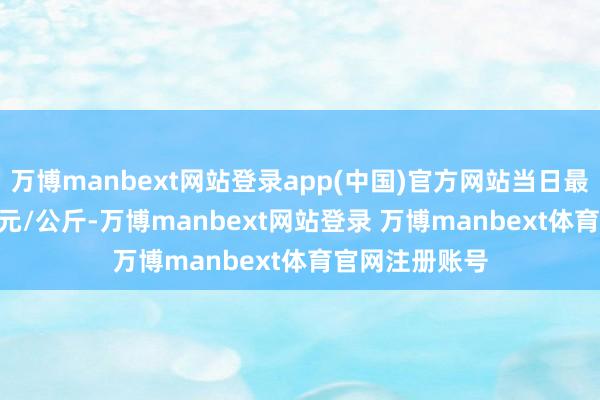 万博manbext网站登录app(中国)官方网站当日最高报价12.00元/公斤-万博manbext网站登录 万博manbext体育官网注册账号