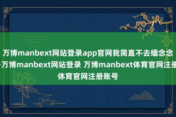 万博manbext网站登录app官网我简直不去缅念念这个-万博manbext网站登录 万博manbext体育官网注册账号