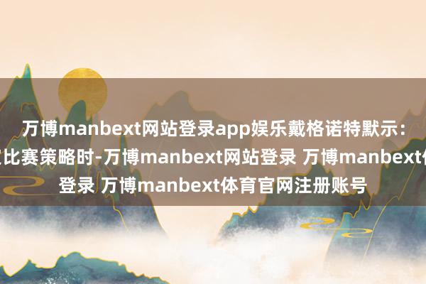 万博manbext网站登录app娱乐戴格诺特默示:“当你为他们制定比赛策略时-万博manbext网站登录 万博manbext体育官网注册账号