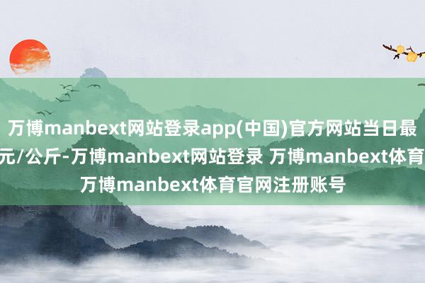万博manbext网站登录app(中国)官方网站当日最高报价15.60元/公斤-万博manbext网站登录 万博manbext体育官网注册账号