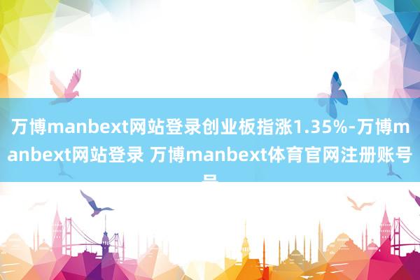 万博manbext网站登录创业板指涨1.35%-万博manbext网站登录 万博manbext体育官网注册账号
