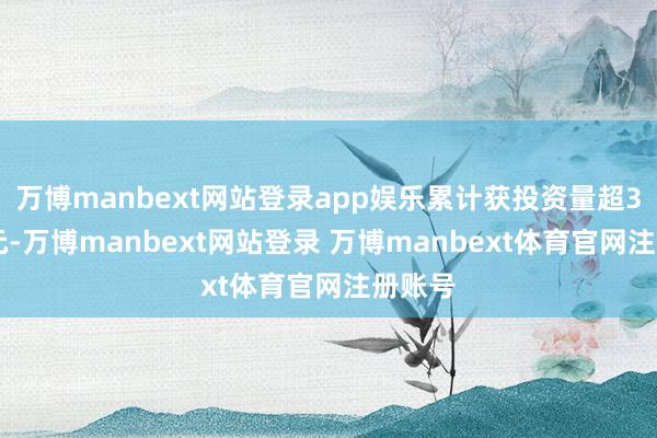 万博manbext网站登录app娱乐累计获投资量超350亿元-万博manbext网站登录 万博manbext体育官网注册账号