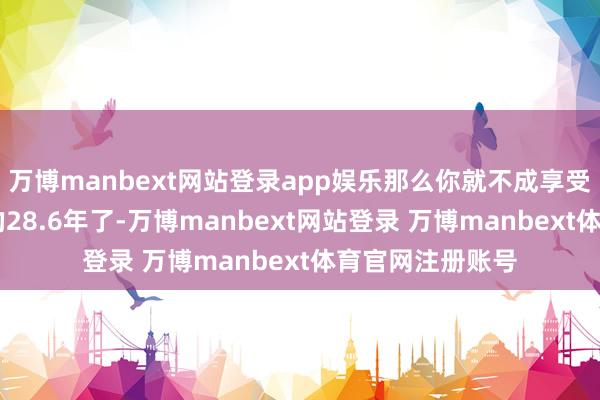 万博manbext网站登录app娱乐那么你就不成享受到你60岁之后的28.6年了-万博manbext网站登录 万博manbext体育官网注册账号