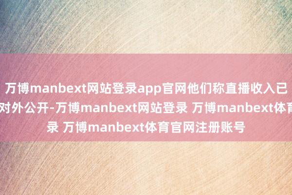 万博manbext网站登录app官网他们称直播收入已达 100 多万且对外公开-万博manbext网站登录 万博manbext体育官网注册账号